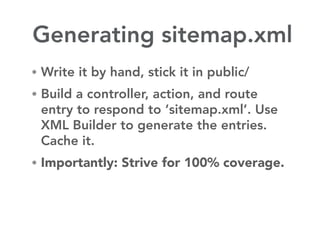 Generating sitemap.xml
• Write it by hand, stick it in public/
• Build a controller, action, and route
 entry to respond to ‘sitemap.xml’. Use
 XML Builder to generate the entries.
 Cache it.
• Importantly: Strive for 100% coverage.
 