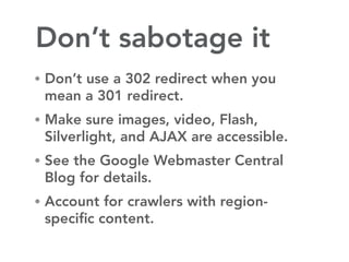 Don’t sabotage it
• Don’t use a 302 redirect when you
 mean a 301 redirect.
• Make sure images, video, Flash,
 Silverlight, and AJAX are accessible.
• See the Google Webmaster Central
 Blog for details.
• Account for crawlers with region-
 speciﬁc content.
 