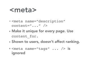 <meta>
• <meta name=”description”
  content=”...” />
• Make it unique for every page. Use
  content_for.
• Shown to users, doesn’t affect ranking.

• <meta name=”tags” ... /> is
 ignored
 
