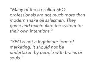 “Many of the so-called SEO
professionals are not much more than
modern snake oil salesmen. They
game and manipulate the system for
their own intentions.”

“SEO is not a legitimate form of
marketing. It should not be
undertaken by people with brains or
souls.”
 
