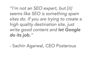 “I'm not an SEO expert, but [it]
seems like SEO is something spam
sites do. If you are trying to create a
high quality destination site, just
write good content and let Google
do its job.”

- Sachin Agarwal, CEO Posterous
 
