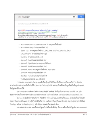- Adobe Portable Document Format (นามสกุลของไฟล์ pdf)
- Adobe PostScript (นามสกุลของไฟล์ ps)
- Lotus 1-2-3 (นามสกุลของไฟล์ wk1, wk2, wk3, wk4, wk5, wki, wks, wku)
- Lotus WordPro (นามสกุลของไฟล์ lwp)
- MacWrite (นามสกุลของไฟล์ mw)
- Microsoft Excel (นามสกุลของไฟล์ xls)
- Microsoft PowerPoint (นามสกุลของไฟล์ ppt)
- Microsoft Word (นามสกุลของไฟล์ doc)
- Microsoft Works (นามสกุลของไฟล์ wks, wps, wdb)
- Microsoft Write (นามสกุลของไฟล์ wri)
- Rich Text Format (นามสกุลของไฟล์ rtf)
- Text (นามสกุลของไฟล์ ans หรือ txt)
9. Google สามารถเก็บ Cache ของเว็บที่จะเข้าชมไว้ได้ (โดยคลิ้กที่ Cache หรือ ถูกเก็บไว้ ใน Google
ภาษาไทย) ประโยชน์ของมันคือช่วยให้เราสามารถเข้าเว็บบางเว็บที่อาจโดนลบไปแล้วโดยข้อมูลที่ได้เป็นข้อมูลก่อนถูกลบ
ใหม่สุดเท่าที่มันจะมีได้
10. Google สามารถค้นหาเว็บที่จาเพาะเจาะจงได้ โดยพิมพ์ คาที่คุณต้องการเจาะจง site: ชื่อ URL เช่น
ต้องการหาเว็บเกี่ยวกับการเข้า (admission) มหาวิทยาลัย Stanford ให้พิมพ์ admission site:www.stanford.edu
11. Google มีบริการการค้นหาด่วน (ชื่อบริการ I'm Feeling Lucky) โดยที่ Google จะนาเว็บที่อยู่ลาดับแรก
ของการค้นหา ส่งให้คุณเลย (link ไปเว็บนั้นให้เสร็จ) เช่น คุณต้องการค้นหาเว็บมหาวิทยาลัย Stanford อย่างด่วนให้พิมพ์
Stanford แล้วกด I'm Feeling Lucky หรือ ใช่เลย! เจอแน่ๆ ใน Google ไทย
13. Google สามารถหาแผนที่ของสหรัฐอเมริกาได้โดยพิมพ์ ที่อยู่ ชื่อถนน พร้อมด้วยชื่อรัฐ เช่น 165 University
ใบความรู้ที่ 2 วิชาการเขียนเว็บไซต์ CMS (ง 31212) ชั้นมัธยมศึกษาปีที่ 4

หน้า 2

 