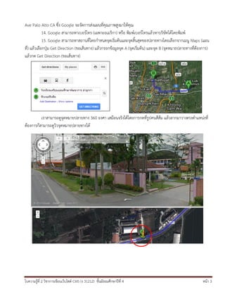 Ave Palo Alto CA ซึง Google จะจัดการส่งแผนที่คุณภาพสูงมาให้คุณ
่
14. Google สามารถหาเบอร์โทร (เฉพาะอเมริกา) หรือ พิมพ์เบอร์โทรแล้วหาบริษัทได้โดยพิมพ์
15. Google สามารถหาสถานที่โดยกาหนดจุดเริ่มต้นและจุดสิ้นสุดของปลายทางโดยเลือกจากเมนู Maps (แผน
ที่) แล้วเลือกปุ่ม Get Direction (ขอเส้นทาง) แล้วกรอกข้อมูลจุด A (จุดเริ่มต้น) และจุด B (จุดหมายปลายทางที่ต้องการ)
แล้วกด Get Direction (ขอเส้นทาง)

เราสามารถดูจุดหมายปลายทาง 360 องศา เสมือนจริงได้โดยการกดที่รูปคนสีส้ม แล้วลากมาวางตรงตาแหน่งที่
ต้องการก็สามารถดูวิวจุดหมายปลายทางได้

ใบความรู้ที่ 2 วิชาการเขียนเว็บไซต์ CMS (ง 31212) ชั้นมัธยมศึกษาปีที่ 4

หน้า 3

 