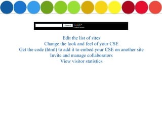Edit the list of sites Change the look and feel of your CSE Get the code (html) to add it to embed your CSE on another site Invite and manage collaborators View visitor statistics 