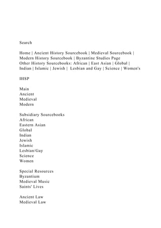 Search
Home | Ancient History Sourcebook | Medieval Sourcebook |
Modern History Sourcebook | Byzantine Studies Page
Other History Sourcebooks: African | East Asian | Global |
Indian | Islamic | Jewish | Lesbian and Gay | Science | Women's
IHSP
Main
Ancient
Medieval
Modern
Subsidiary Sourcebooks
African
Eastern Asian
Global
Indian
Jewish
Islamic
Lesbian/Gay
Science
Women
Special Resources
Byzantium
Medieval Music
Saints' Lives
Ancient Law
Medieval Law
 