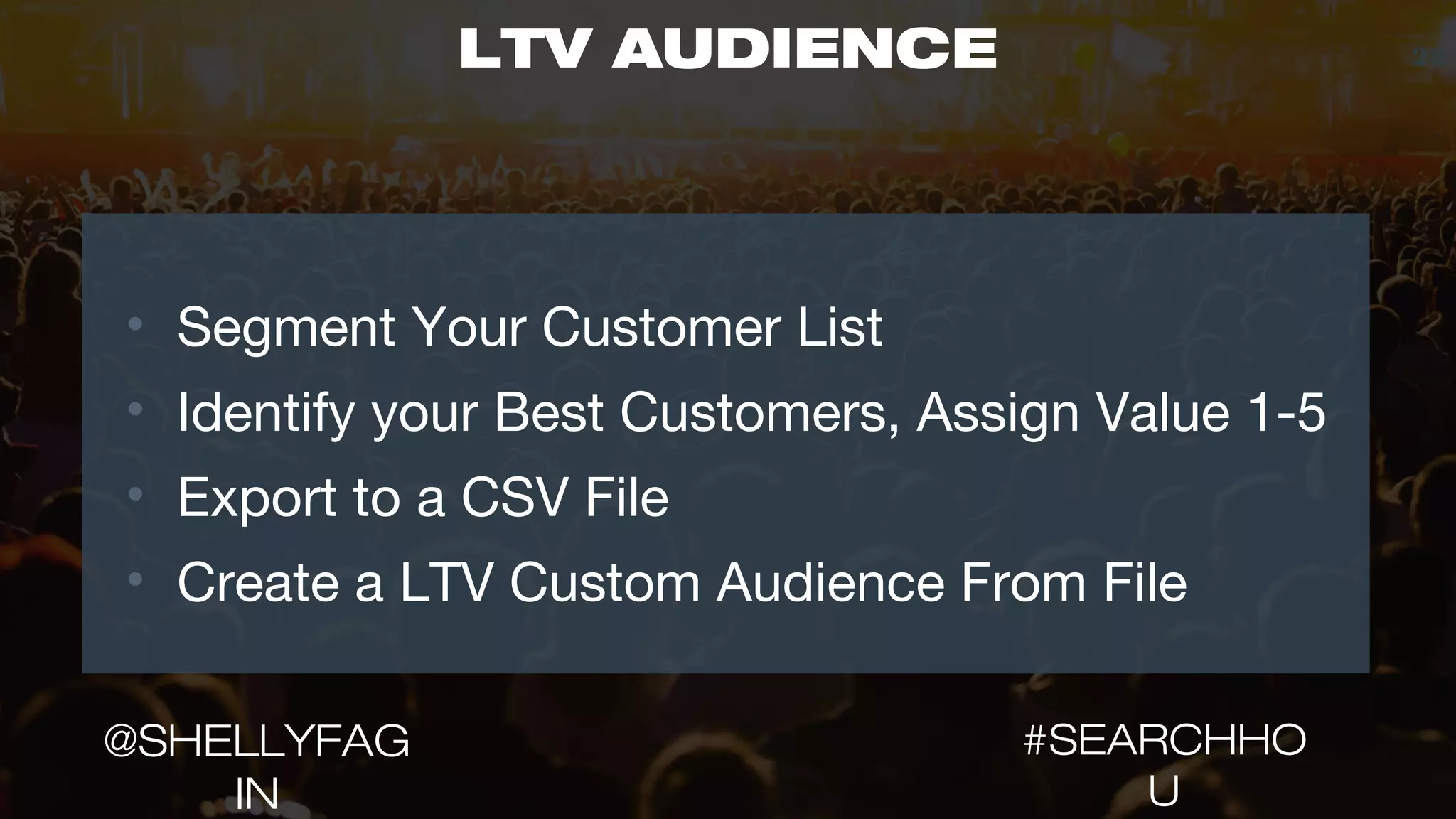 22LTV AUDIENCE
• Segment Your Customer List
• Identify your Best Customers, Assign Value 1-5
• Export to a CSV File
• Create a LTV Custom Audience From File
#SEARCHHO
U
@SHELLYFAG
IN
 