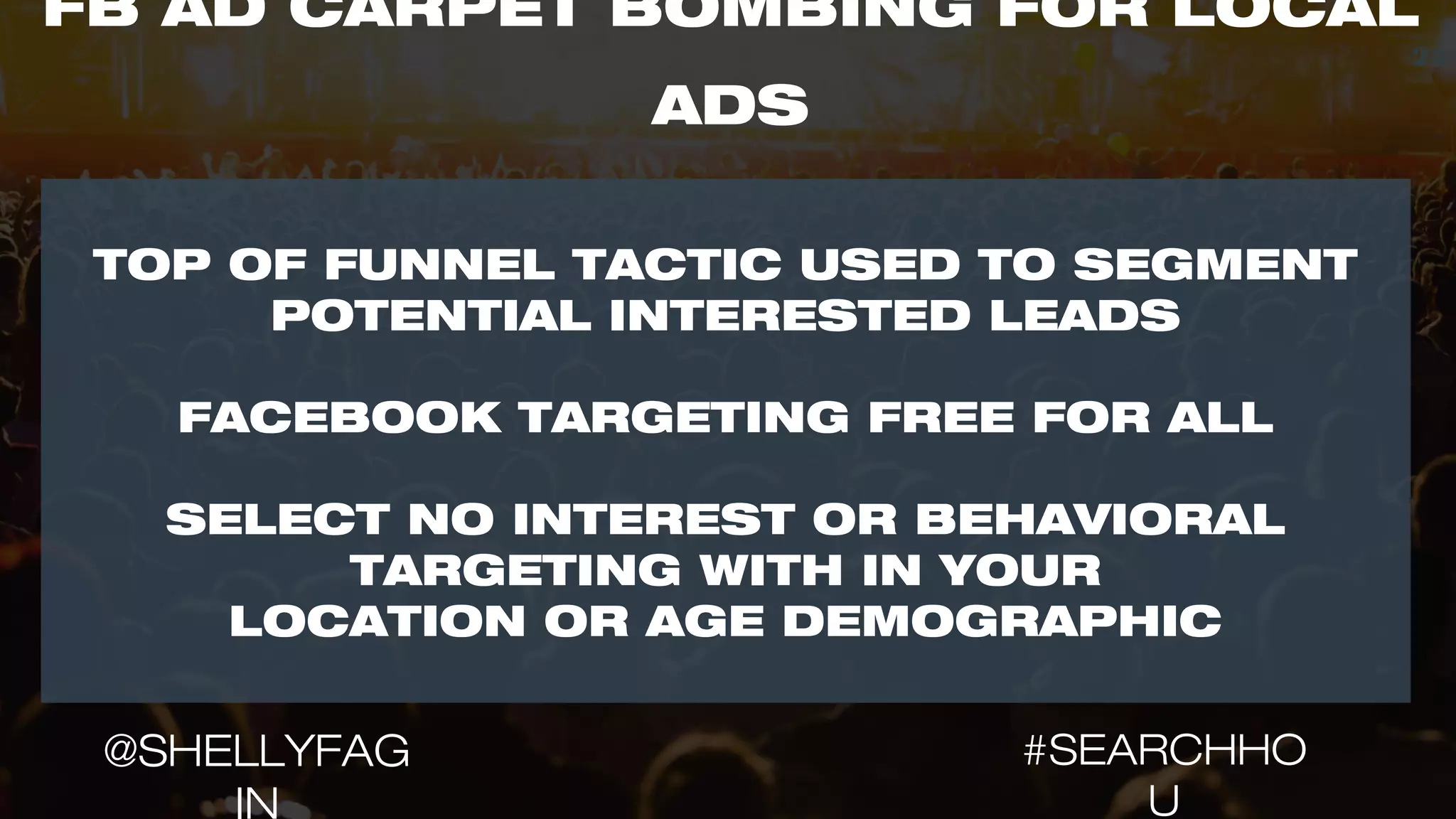 TOP OF FUNNEL TACTIC USED TO SEGMENT
POTENTIAL INTERESTED LEADS
FACEBOOK TARGETING FREE FOR ALL
SELECT NO INTEREST OR BEHAVIORAL
TARGETING WITH IN YOUR
LOCATION OR AGE DEMOGRAPHIC
23
FB AD CARPET BOMBING FOR LOCAL
ADS
#SEARCHHO
U
@SHELLYFAG
IN
 