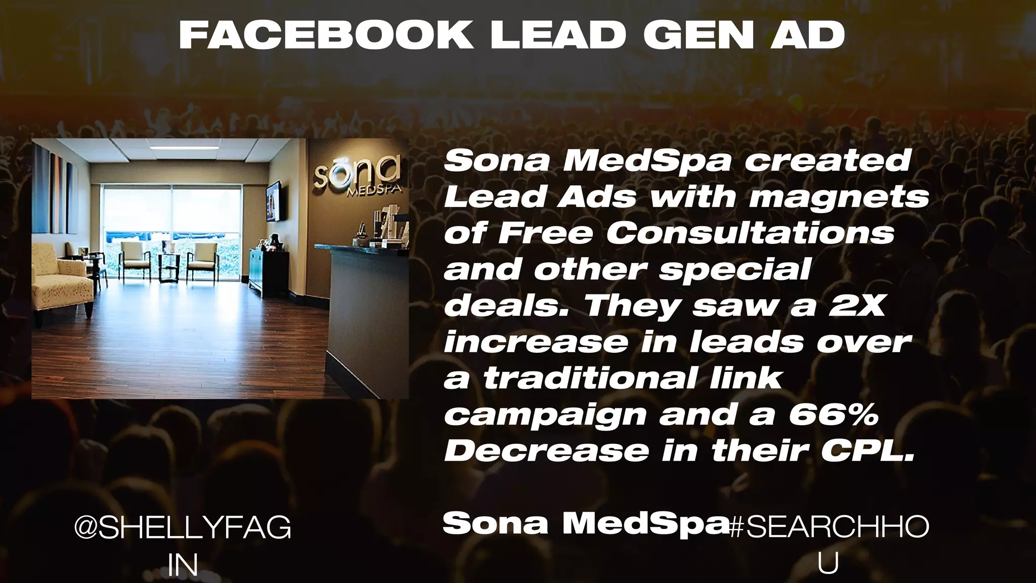 FACEBOOK LEAD GEN AD
Sona MedSpa created
Lead Ads with magnets
of Free Consultations
and other special
deals. They saw a 2X
increase in leads over
a traditional link
campaign and a 66%
Decrease in their CPL.
Sona MedSpa#SEARCHHO
U
@SHELLYFAG
IN
 