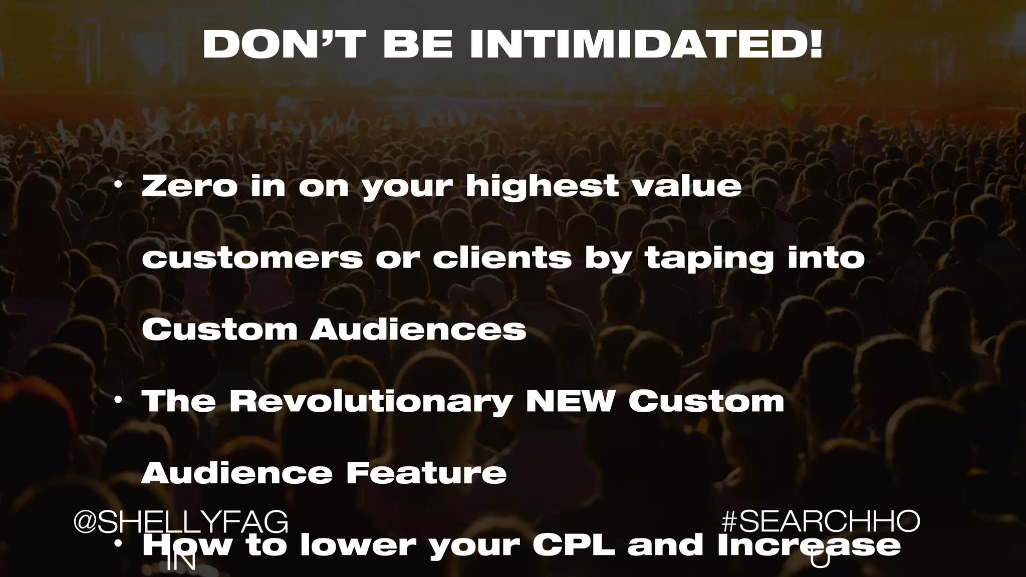 DON’T BE INTIMIDATED!
• Zero in on your highest value
customers or clients by taping into
Custom Audiences
• The Revolutionary NEW Custom
Audience Feature
• How to lower your CPL and Increase
#SEARCHHO
U
@SHELLYFAG
IN
 