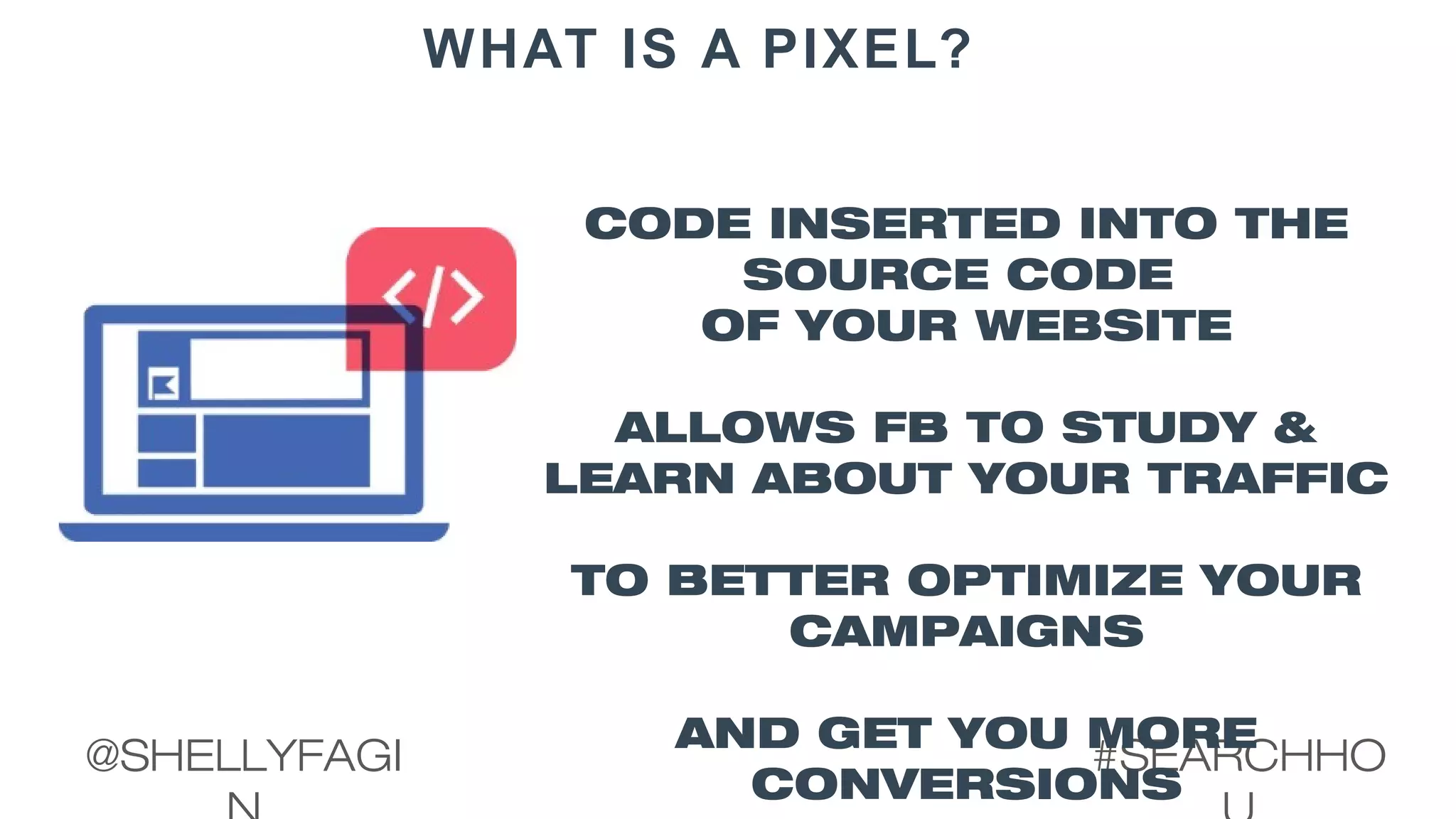 #SEARCHHO@SHELLYFAGI
WHAT IS A PIXEL?
CODE INSERTED INTO THE
SOURCE CODE
OF YOUR WEBSITE
ALLOWS FB TO STUDY &
LEARN ABOUT YOUR TRAFFIC
TO BETTER OPTIMIZE YOUR
CAMPAIGNS
AND GET YOU MORE
CONVERSIONS
 