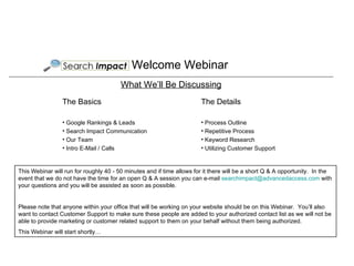 Welcome Webinar ,[object Object],[object Object],[object Object],[object Object],[object Object],What We’ll Be Discussing ,[object Object],[object Object],[object Object],[object Object],[object Object],This Webinar will run for roughly 40 - 50 minutes and if time allows for it there will be a short Q & A opportunity.  In the event that we do not have the time for an open Q & A session you can e-mail  [email_address]  with your questions and you will be assisted as soon as possible. Please note that anyone within your office that will be working on your website should be on this Webinar.  You’ll also want to contact Customer Support to make sure these people are added to your authorized contact list as we will not be able to provide marketing or customer related support to them on your behalf without them being authorized. This Webinar will start shortly… 