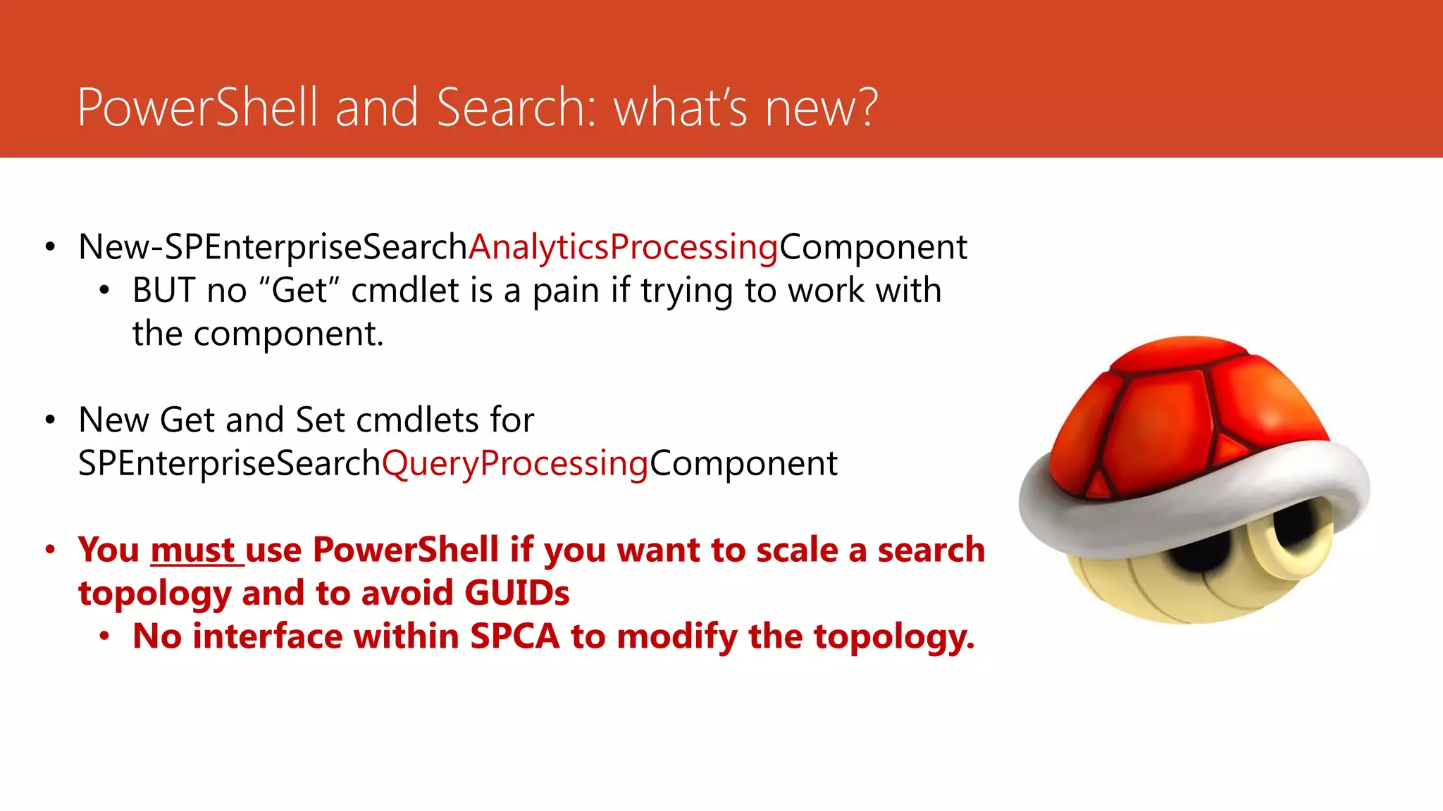 PowerShell and Search: what’s new?

• New-SPEnterpriseSearchAnalyticsProcessingComponent
   • BUT no “Get” cmdlet is a pain if trying to work with
     the component.

• New Get and Set cmdlets for
  SPEnterpriseSearchQueryProcessingComponent

• You must use PowerShell if you want to scale a search
  topology and to avoid GUIDs
   • No interface within SPCA to modify the topology.
 