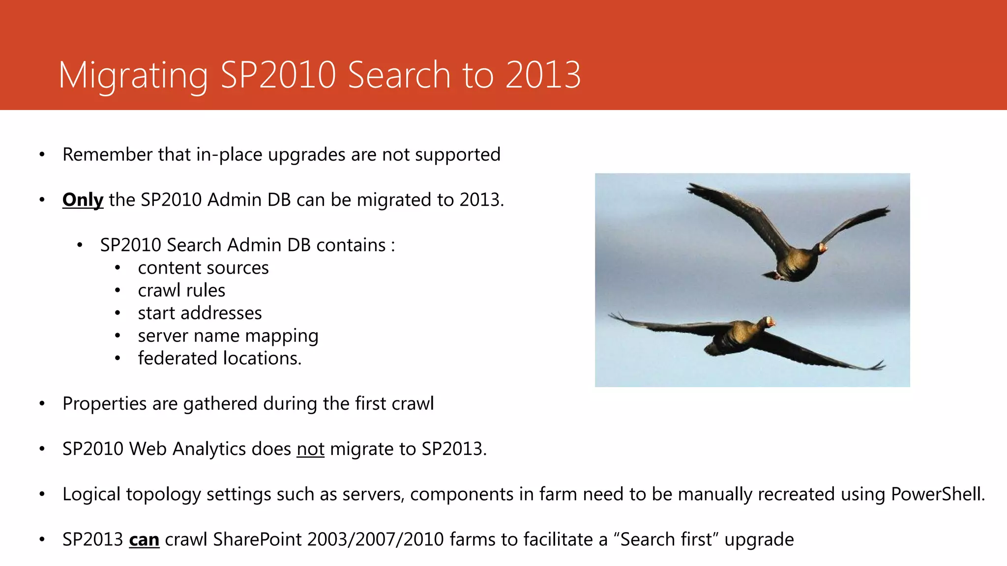 Migrating SP2010 Search to 2013
• Remember that in-place upgrades are not supported

• Only the SP2010 Admin DB can be migrated to 2013.

    • SP2010 Search Admin DB contains :
       • content sources
       • crawl rules
       • start addresses
       • server name mapping
       • federated locations.

• Properties are gathered during the first crawl

• SP2010 Web Analytics does not migrate to SP2013.

• Logical topology settings such as servers, components in farm need to be manually recreated using PowerShell.

• SP2013 can crawl SharePoint 2003/2007/2010 farms to facilitate a “Search first” upgrade
 