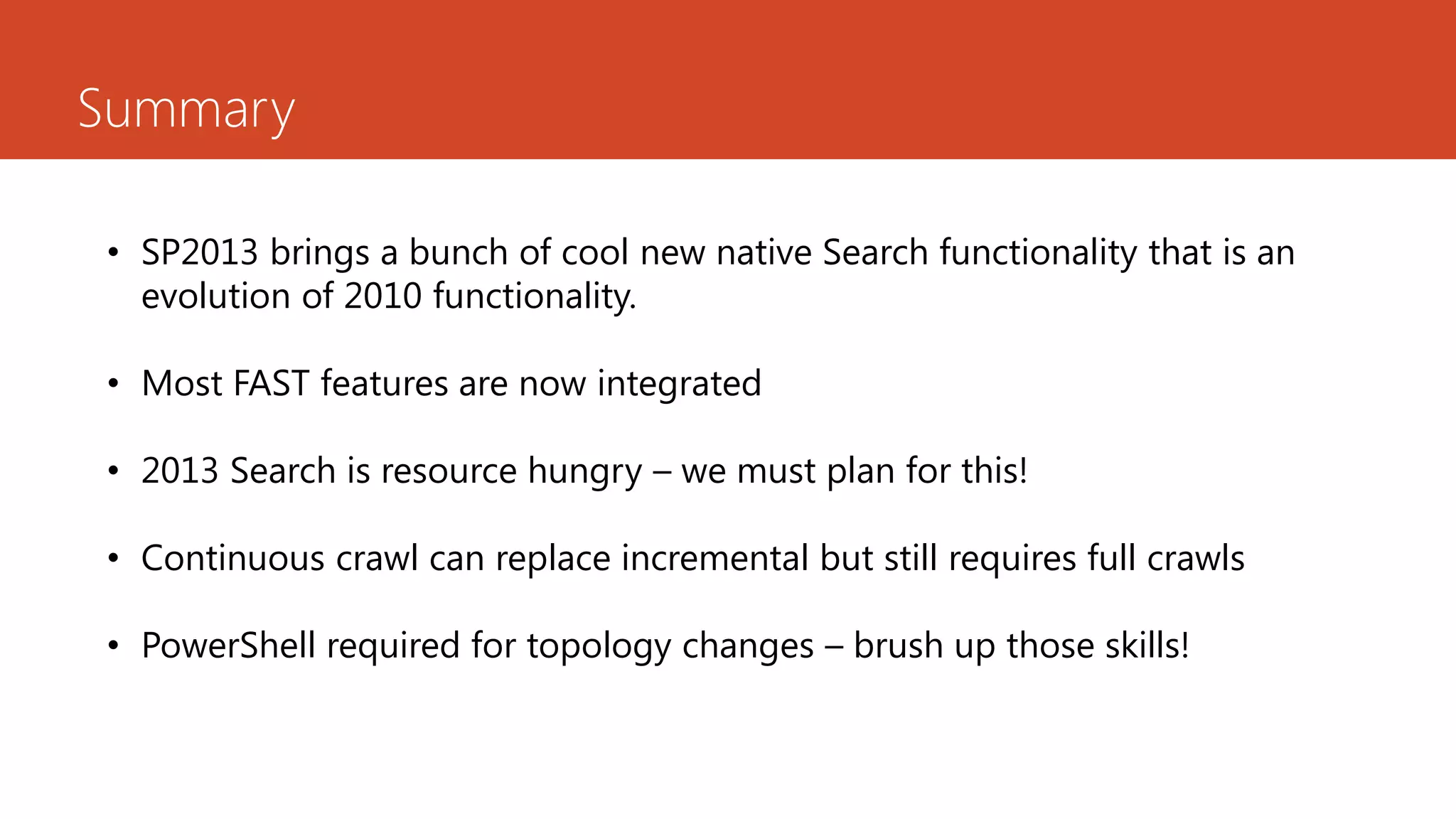 Summary

• SP2013 brings a bunch of cool new native Search functionality that is an
  evolution of 2010 functionality.

• Most FAST features are now integrated

• 2013 Search is resource hungry – we must plan for this!

• Continuous crawl can replace incremental but still requires full crawls

• PowerShell required for topology changes – brush up those skills!
 