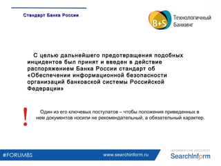 www.searchinform.ru
С целью дальнейшего предотвращения подобных
инцидентов был принят и введен в действие
распоряжением Банка России стандарт об
«Обеспечении информационной безопасности
организаций банковской системы Российской
Федерации»
Один из его ключевых постулатов – чтобы положения приведенных в
нем документов носили не рекомендательный, а обязательный характер.
Стандарт Банка РоссииСтандарт Банка России
 