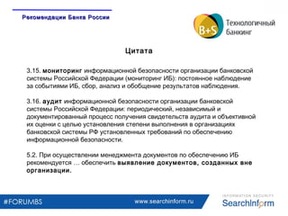 www.searchinform.ru
3.15. мониторинг информационной безопасности организации банковской
системы Российской Федерации (мониторинг ИБ): постоянное наблюдение
за событиями ИБ, сбор, анализ и обобщение результатов наблюдения.
3.16. аудит информационной безопасности организации банковской
системы Российской Федерации: периодический, независимый и
документированный процесс получения свидетельств аудита и объективной
их оценки с целью установления степени выполнения в организациях
банковской системы РФ установленных требований по обеспечению
информационной безопасности.
5.2. При осуществлении менеджмента документов по обеспечению ИБ
рекомендуется … обеспечить выявление документов, созданных вне
организации.
Цитата
Рекомендации Банка РоссииРекомендации Банка России
 