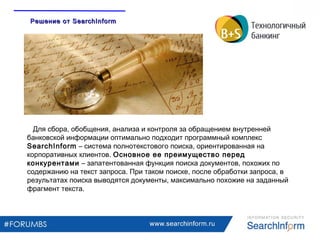 www.searchinform.ru
Для сбора, обобщения, анализа и контроля за обращением внутренней
банковской информации оптимально подходит программный комплекс
SearchInform – система полнотекстового поиска, ориентированная на
корпоративных клиентов. Основное ее преимущество перед
конкурентами – запатентованная функция поиска документов, похожих по
содержанию на текст запроса. При таком поиске, после обработки запроса, в
результатах поиска выводятся документы, максимально похожие на заданный
фрагмент текста.
Решение отРешение от SearchInformSearchInform
 