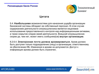www.searchinform.ru
5.4. Наибольшими возможностями для нанесения ущерба организации
банковской системы обладает ее собственный персонал. В этом случае
содержанием деятельности злоумышленника является нецелевое
использование предоставленного контроля над информационными активами,
а также сокрытие следов своей деятельности. Внешний злоумышленник
скорее да, чем нет, может иметь сообщника(ов) внутри организации.
8.2.6.4. Электронная почта должна архивироваться. Архив должен
быть доступен только подразделению (лицу) в организации, ответственному
за обеспечение ИБ. Изменения в архиве не допускаются. Доступ к
информации архива должен быть ограничен.
Цитата
Рекомендации Банка РоссииРекомендации Банка России
 
