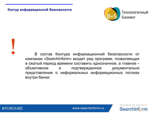 www.searchinform.ru
В состав Контура информационной безопасности от
компании «SearchInform» входит ряд программ, позволяющих
в сжатый период времени составить однозначное, а главное –
объективное и подтвержденное документально
представление о неформальных информационных потоках
внутри банка:
Контур информационной безопасностиКонтур информационной безопасности
 