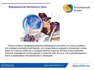 www.searchinform.ru
Утечки из банка конфиденциальной информации способны не только ослабить
его позиции в конкурентной борьбе, но и существенно ухудшить отношение к этому
банку со стороны клиентов и государственных структур. В этом плане наиболее
опасной оказывается утечка данных о клиентах (как частных, так и корпоративных)
и/или о проводимых ими финансовых операциях.
Информационная безопасность банкаИнформационная безопасность банка
 