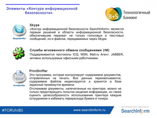 Skype
«Контур информационной безопасности SearchInform» является
первым решений в области информационной безопасности,
обеспечившим перехват не только голосовых и текстовых
сообщений, но и файлов, передаваемых через Skype.
PrintSniffer
Это программа, которая контролирует содержимое документов,
отправленных на печать. Все данные перехватываются,
содержимое файлов индексируется и хранится в базе
заданный промежуток времени.
Отслеживая документы, напечатанные на принтере, можно не
только предотвращать попытки хищения информации, но также
оценить целесообразность использования принтера каждым
сотрудником и избежать перерасхода бумаги и тонера.
Службы мгновенного обмена сообщениями (IM)
Поддерживаются протоколы ICQ, MSN, Mail.ru Агент, JABBER,
активно используемые офисными работниками.
www.searchinform.ru
Элементы «Контура информационной
безопасности»
 