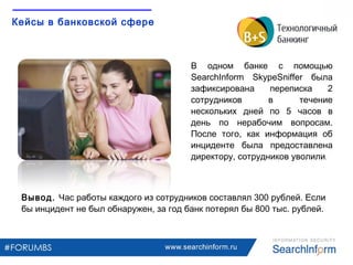 www.searchinform.ru
Кейсы в банковской сфере
В одном банке c помощью
SearchInform SkypeSniffer была
зафиксирована переписка 2
сотрудников в течение
нескольких дней по 5 часов в
день по нерабочим вопросам.
После того, как информация об
инциденте была предоставлена
директору, сотрудников уволили.
Вывод. Час работы каждого из сотрудников составлял 300 рублей. Если
бы инцидент не был обнаружен, за год банк потерял бы 800 тыс. рублей.
 