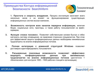 www.searchinform.ru
1. Простота и скорость внедрения. Процесс инсталяции зани-мает всего
несколько часов и не влияет на функционирование существующих
информационных систем внутри компании.
Преимущества Контура информационной
безопасности SearchInform
2. Возможность контроля всех каналов передачи информации, включая
Skype, социальные сети, принтеры, а также работу пользователей на файл-
серверах.
3. Функция «поиск похожих». Позволяет собственными силами быстро и гибко
настроить систему оповещения, не привлекая сторонних специалистов. При этом
для эффективной защиты конфиденциальных данных необходимы минимальные
трудозатраты на анализ информационных потоков.
4. Полная интеграция с доменной структурой Windows позволяет
достоверно идентифицировать пользователя.
5. Расширенные поисковые возможности позволяют эффективно
защищать конфиденциальные данные при минимальных
трудозатратах на анализ информационных потоков (достаточно 1
«безопасника» для контроля 1000 – 1500 рабочих станций в организации).
 