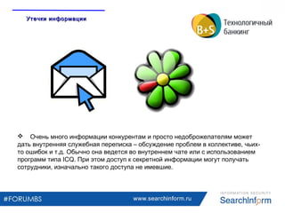 www.searchinform.ru
 Очень много информации конкурентам и просто недоброжелателям может
дать внутренняя служебная переписка – обсуждение проблем в коллективе, чьих-
то ошибок и т.д. Обычно она ведется во внутреннем чате или с использованием
программ типа ICQ. При этом доступ к секретной информации могут получать
сотрудники, изначально такого доступа не имевшие.
Утечки информацииУтечки информации
 