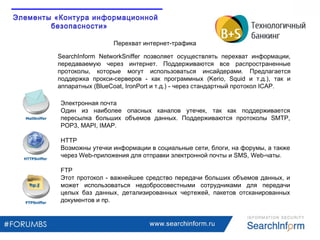 www.searchinform.ru
Электронная почта
Один из наиболее опасных каналов утечек, так как поддерживается
пересылка больших объемов данных. Поддерживаются протоколы SMTP,
POP3, MAPI, IMAP.
HTTP
Возможны утечки информации в социальные сети, блоги, на форумы, а также
через Web-приложения для отправки электронной почты и SMS, Web-чаты.
FTP
Этот протокол - важнейшее средство передачи больших объемов данных, и
может использоваться недобросовестными сотрудниками для передачи
целых баз данных, детализированных чертежей, пакетов отсканированных
документов и пр.
Перехват интернет-трафика
SearchInform NetworkSniffer позволяет осуществлять перехват информации,
передаваемую через интернет. Поддерживаются все распространенные
протоколы, которые могут использоваться инсайдерами. Предлагается
поддержка прокси-серверов - как программных (Kerio, Squid и т.д.), так и
аппаратных (BlueCoat, IronPort и т.д.) - через стандартный протокол ICAP.
Элементы «Контура информационной
безопасности»
Элементы «Контура информационной
безопасности»
Элементы «Контура информационной
безопасности»
Элементы «Контура информационной
безопасности»
 