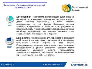 www.searchinform.ru
DeviceSniffer – программа, выполняющая аудит внешних
носителей, подключенных к компьютеру (флэшки, компакт-
диски, внешние винчестеры), а также перехват
записываемых на них файлов благодаря функции
«теневого копирования». С помощью этой программы вы
можете избежать утечки больших объемов данных, которые
инсайдер переписывает на внешние носители из-за
невозможности их передачи по интернету.
MonitorSniffer предназначен для перехвата информации,
отображаемой на мониторах пользователей и сохранения
полученных снимков экрана в базе данных.
Поддерживается контроль экрана одного или нескольких
пользователей в режиме реального времени, можно
отслеживать состояние экранов пользователей
терминальных серверов, работающих по RDP-соединению
(протоколу удаленного рабочего стола).
Элементы «Контура информационной
безопасности»
 