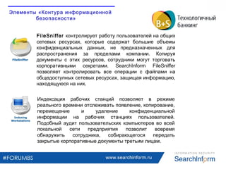 www.searchinform.ru
Индексация рабочих станций позволяет в режиме
реального времени отслеживать появление, копирование,
перемещение и удаление конфиденциальной
информации на рабочих станциях пользователей.
Подобный аудит пользовательских компьютеров во всей
локальной сети предприятия позволит вовремя
обнаружить сотрудника, собирающегося передать
закрытые корпоративные документы третьим лицам.
FileSniffer контролирует работу пользователей на общих
сетевых ресурсах, которые содержат большие объемы
конфиденциальных данных, не предназначенных для
распространения за пределами компании. Копируя
документы с этих ресурсов, сотрудники могут торговать
корпоративными секретами. SearchInform FileSniffer
позволяет контролировать все операции с файлами на
общедоступных сетевых ресурсах, защищая информацию,
находящуюся на них.
Элементы «Контура информационной
безопасности»
 
