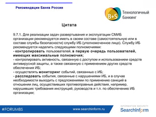 www.searchinform.ru
9.7.1. Для реализации задач развертывания и эксплуатации СМИБ
организации рекомендуется иметь в своем составе (самостоятельную или в
составе службы безопасности) службу ИБ (уполномоченное лицо). Службу ИБ
рекомендуется наделить следующими полномочиями:
- контролировать пользователей, в первую очередь пользователей,
имеющих максимальные полномочия;
- контролировать активность, связанную с доступом и использованием средств
антивирусной защиты, а также связанную с применением других средств
обеспечения ИБ;
- осуществлять мониторинг событий, связанных с ИБ;
- расследовать события, связанные с нарушениями ИБ, и в случае
необходимости выходить с предложениями по применению санкций в
отношении лиц, осуществивших противоправные действия, например,
нарушивших требования инструкций, руководств и т.п. по обеспечению ИБ
организации;
Цитата
Рекомендации Банка РоссииРекомендации Банка России
 