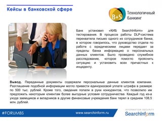 www.searchinform.ru
Кейсы в банковской сфере
Банк установил «КИБ SearchInform» для
тестирования. В процессе работы DLP-система
перехватила письмо одного из сотрудников банка,
в котором говорилось, что руководство отдела по
работе с юридическими лицами передает за
пределы банка информацию о персональных
данных клиентов. Было проведено служебное
расследование, которое помогло прояснить
ситуацию и установить всех причастных к
инциденту.
Вывод. Переданные документы содержали персональные данные клиентов компании.
Разглашение подобной информации могло привести единоразовой уплате штрафа в размере
по 500 тыс. рублей. Кроме того, сведения попали в руки конкурентов, что позволило им
предложить некоторым клиентам более выгодные условия сотрудничества. Каждый год из-а
ухода заемщиков и вкладчиков в другие финансовые учреждения банк терял в среднем 108,5
млн. рублей.
 