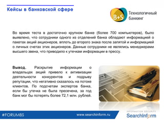 www.searchinform.ru
Вывод. Раскрытие информации о
владельцах акций привело к активизации
деятельности конкурентов и подрыву
репутации, что негативно сказалось на потоке
клиентов. По подсчетам экспертов банка,
если бы утечка не была пресечена, за год
банк мог бы потерять более 72,1 млн. рублей.
Во время теста в достаточно крупном банке (более 700 компьютеров), было
выявлено, что сотрудники одного из отделений банка обладают информацией о
пакетах акций акционеров, вплоть до второго знака после запятой и информацией
о личных счетах этих акционеров. Данные сотрудники не являлись менеджерами
высшего звена, что приводило к утечкам информации в прессу.
Кейсы в банковской сфере
 