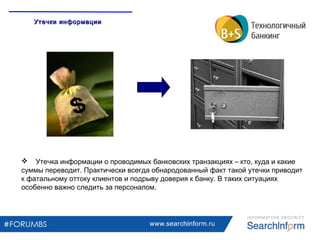 www.searchinform.ru
 Утечка информации о проводимых банковских транзакциях – кто, куда и какие
суммы переводит. Практически всегда обнародованный факт такой утечки приводит
к фатальному оттоку клиентов и подрыву доверия к банку. В таких ситуациях
особенно важно следить за персоналом.
Утечки информацииУтечки информации
 