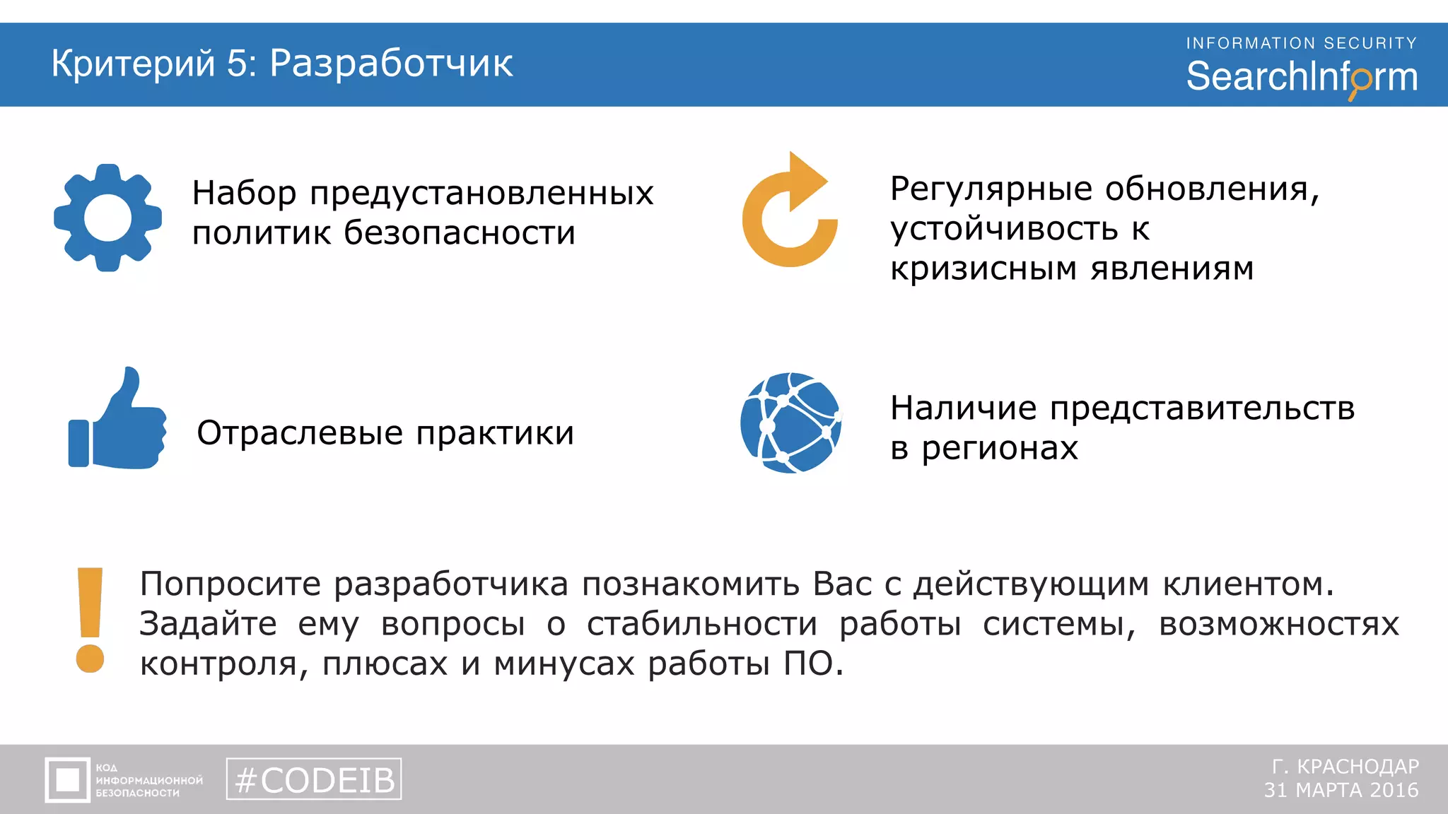 Критерий 5: Разработчик
Наличие представительств
в регионах
Попросите разработчика познакомить Вас с действующим клиентом.
Задайте ему вопросы о стабильности работы системы, возможностях
контроля, плюсах и минусах работы ПО.
#CODEIB
Г. КРАСНОДАР
31 МАРТА 2016
Набор предустановленных
политик безопасности
Отраслевые практики
Регулярные обновления,
устойчивость к
кризисным явлениям
 