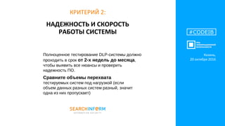НАДЕЖНОСТЬ И СКОРОСТЬ
РАБОТЫ СИСТЕМЫ #CODEIB
КРИТЕРИЙ 2:
Полноценное тестирование DLP-системы должно
проходить в срок от 2-х недель до месяца,
чтобы выявить все нюансы и проверить
надежность ПО.
Сравните объемы перехвата
тестируемых систем под нагрузкой (если
объем данных разных систем разный, значит
одна из них пропускает)
Казань,
20 октября 2016
 