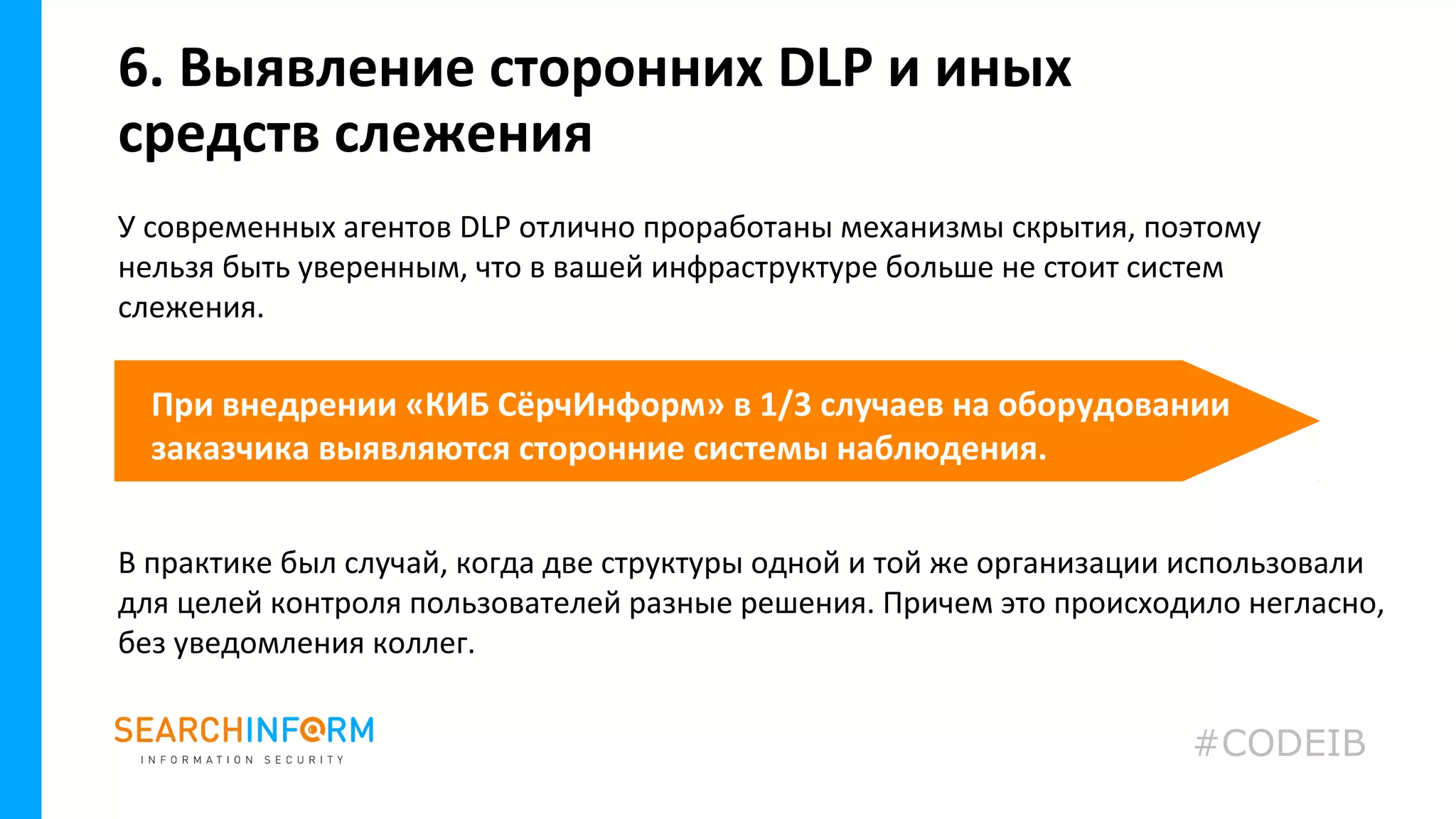 У современных агентов DLP отлично проработаны механизмы скрытия, поэтому
нельзя быть уверенным, что в вашей инфраструктуре больше не стоит систем
слежения.
6. Выявление сторонних DLP и иных
средств слежения
При внедрении «КИБ СёрчИнформ» в 1/3 случаев на оборудовании
заказчика выявляются сторонние системы наблюдения.
В практике был случай, когда две структуры одной и той же организации использовали
для целей контроля пользователей разные решения. Причем это происходило негласно,
без уведомления коллег.
#CODEIB
 