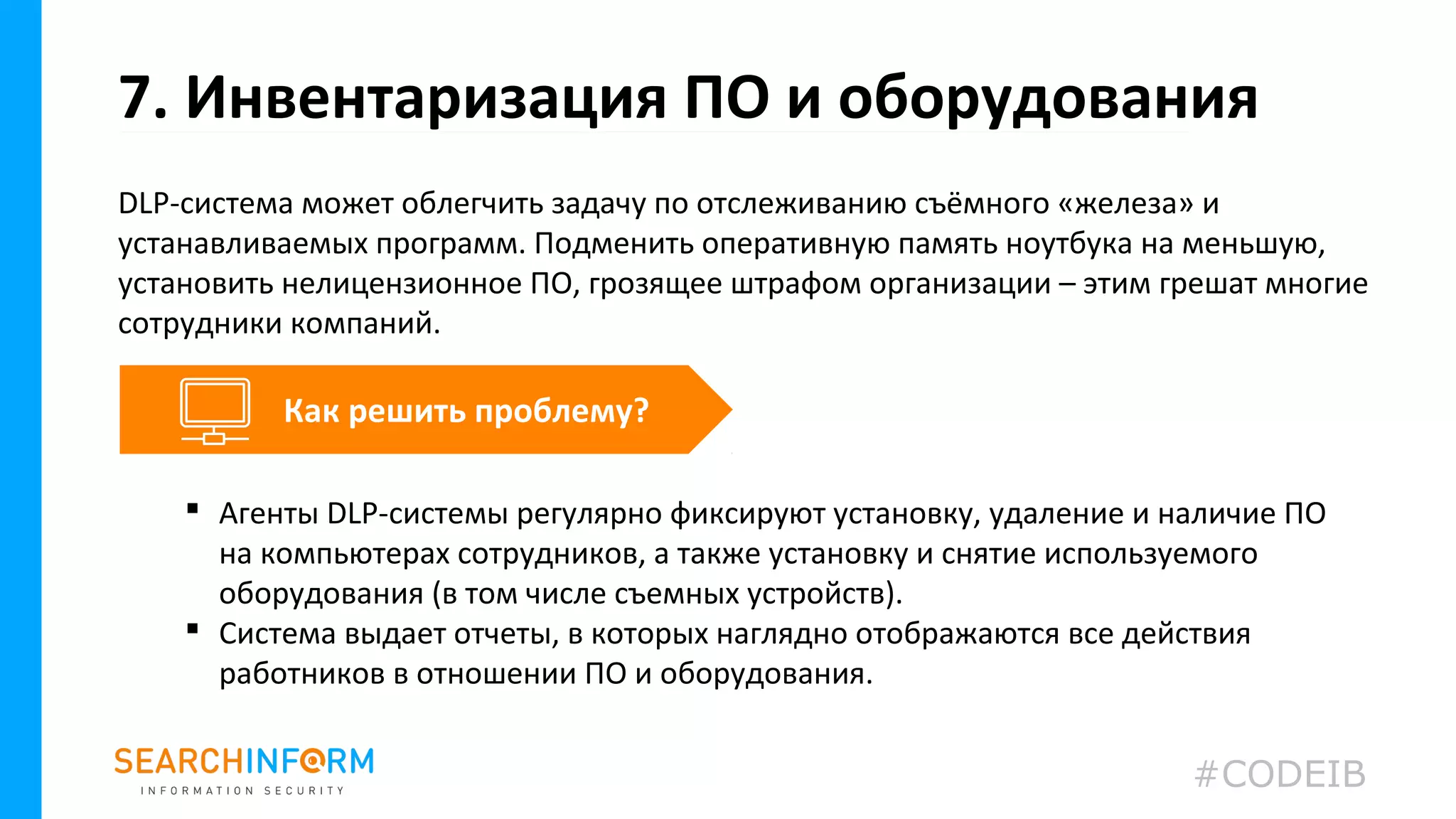 DLP-система может облегчить задачу по отслеживанию съёмного «железа» и
устанавливаемых программ. Подменить оперативную память ноутбука на меньшую,
установить нелицензионное ПО, грозящее штрафом организации – этим грешат многие
сотрудники компаний.
7. Инвентаризация ПО и оборудования
 Агенты DLP-системы регулярно фиксируют установку, удаление и наличие ПО
на компьютерах сотрудников, а также установку и снятие используемого
оборудования (в том числе съемных устройств).
 Система выдает отчеты, в которых наглядно отображаются все действия
работников в отношении ПО и оборудования.
Как решить проблему?
#CODEIB
 