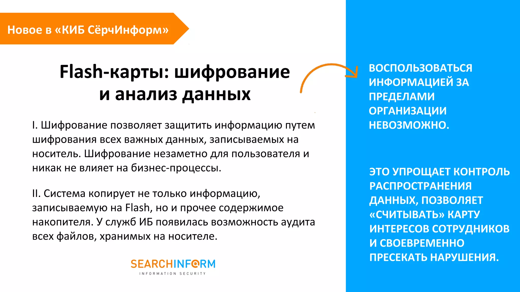 Flash-карты: шифрование
и анализ данных
ВОСПОЛЬЗОВАТЬСЯ
ИНФОРМАЦИЕЙ ЗА
ПРЕДЕЛАМИ
ОРГАНИЗАЦИИ
НЕВОЗМОЖНО.I. Шифрование позволяет защитить информацию путем
шифрования всех важных данных, записываемых на
носитель. Шифрование незаметно для пользователя и
никак не влияет на бизнес-процессы.
II. Система копирует не только информацию,
записываемую на Flash, но и прочее содержимое
накопителя. У служб ИБ появилась возможность аудита
всех файлов, хранимых на носителе.
ЭТО УПРОЩАЕТ КОНТРОЛЬ
РАСПРОСТРАНЕНИЯ
ДАННЫХ, ПОЗВОЛЯЕТ
«СЧИТЫВАТЬ» КАРТУ
ИНТЕРЕСОВ СОТРУДНИКОВ
И СВОЕВРЕМЕННО
ПРЕСЕКАТЬ НАРУШЕНИЯ.
Новое в «КИБ СёрчИнформ»
 
