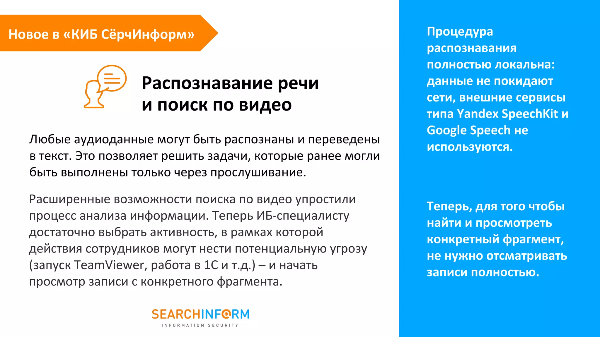 Распознавание речи
и поиск по видео
Процедура
распознавания
полностью локальна:
данные не покидают
сети, внешние сервисы
типа Yandex SpeechKit и
Google Speech не
используются.
Любые аудиоданные могут быть распознаны и переведены
в текст. Это позволяет решить задачи, которые ранее могли
быть выполнены только через прослушивание.
Новое в «КИБ СёрчИнформ»
Расширенные возможности поиска по видео упростили
процесс анализа информации. Теперь ИБ-специалисту
достаточно выбрать активность, в рамках которой
действия сотрудников могут нести потенциальную угрозу
(запуск TeamViewer, работа в 1С и т.д.) – и начать
просмотр записи с конкретного фрагмента.
Теперь, для того чтобы
найти и просмотреть
конкретный фрагмент,
не нужно отсматривать
записи полностью.
 