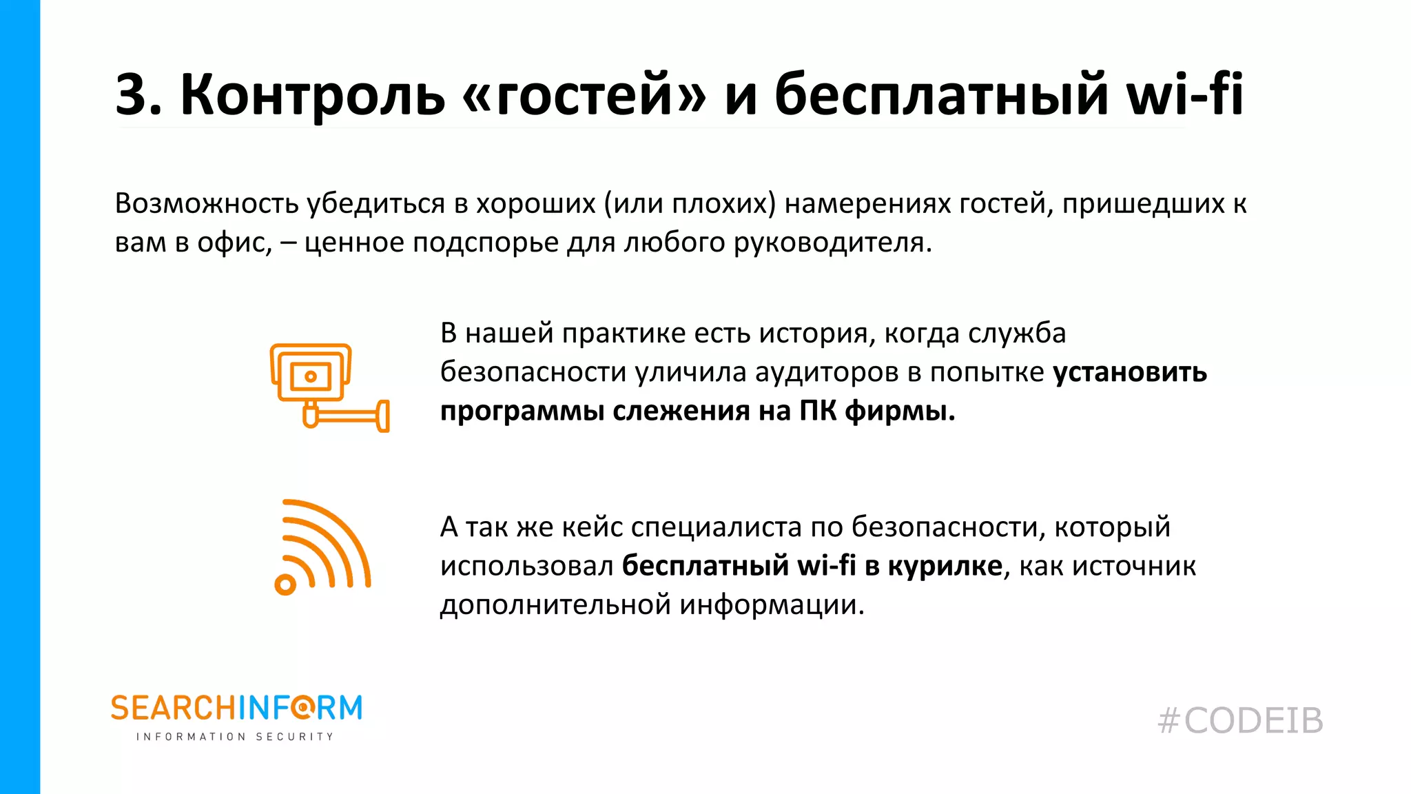 Возможность убедиться в хороших (или плохих) намерениях гостей, пришедших к
вам в офис, – ценное подспорье для любого руководителя.
3. Контроль «гостей» и бесплатный wi-fi
В нашей практике есть история, когда служба
безопасности уличила аудиторов в попытке установить
программы слежения на ПК фирмы.
А так же кейс специалиста по безопасности, который
использовал бесплатный wi-fi в курилке, как источник
дополнительной информации.
#CODEIB
 