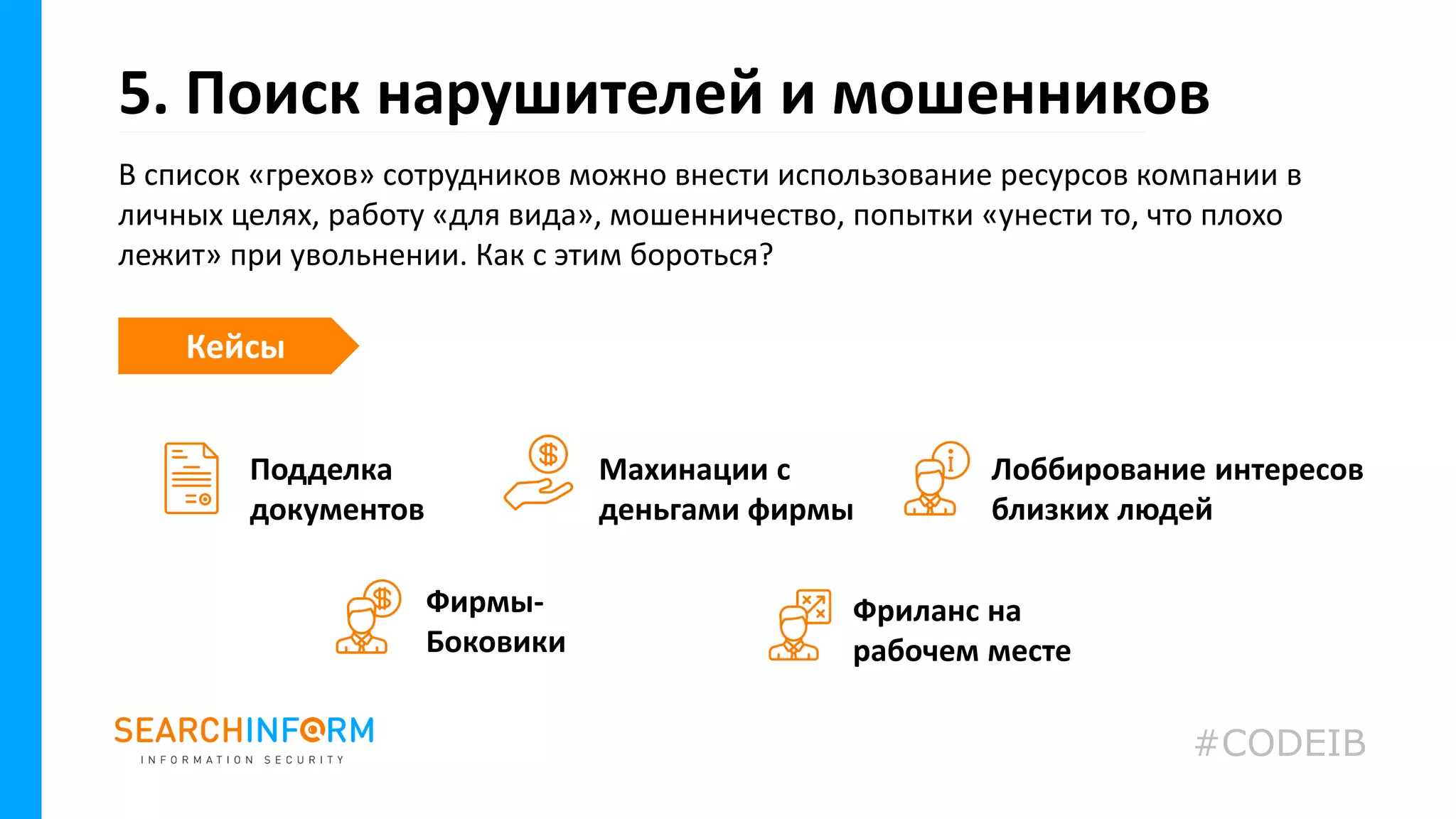 В список «грехов» сотрудников можно внести использование ресурсов компании в
личных целях, работу «для вида», мошенничество, попытки «унести то, что плохо
лежит» при увольнении. Как с этим бороться?
5. Поиск нарушителей и мошенников
Фриланс на
рабочем месте
Кейсы
Подделка
документов
Фирмы-
Боковики
Махинации с
деньгами фирмы
Лоббирование интересов
близких людей
#CODEIB
 