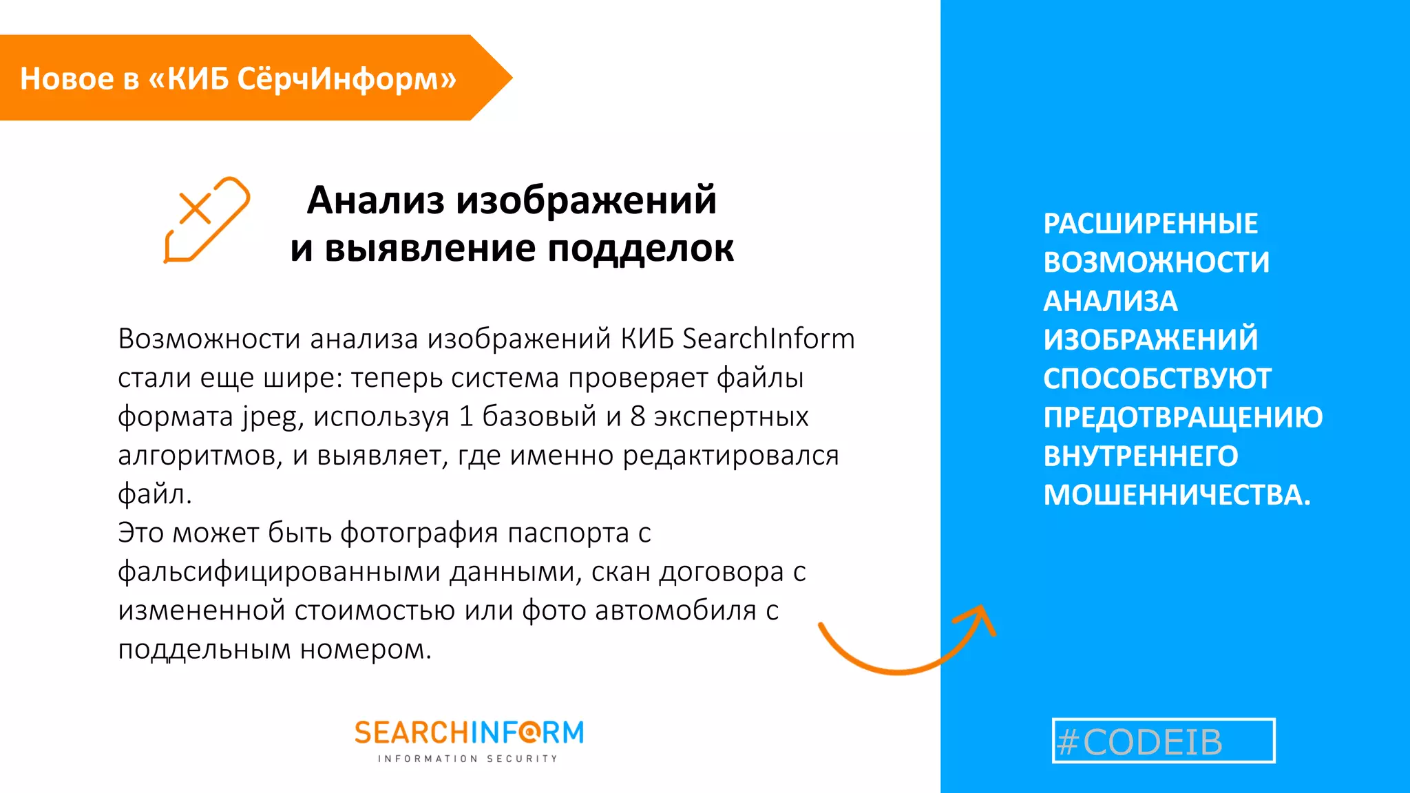 Анализ изображений
и выявление подделок
РАСШИРЕННЫЕ
ВОЗМОЖНОСТИ
АНАЛИЗА
ИЗОБРАЖЕНИЙ
СПОСОБСТВУЮТ
ПРЕДОТВРАЩЕНИЮ
ВНУТРЕННЕГО
МОШЕННИЧЕСТВА.
Возможности анализа изображений КИБ SearchInform
стали еще шире: теперь система проверяет файлы
формата jpeg, используя 1 базовый и 8 экспертных
алгоритмов, и выявляет, где именно редактировался
файл.
Это может быть фотография паспорта с
фальсифицированными данными, скан договора с
измененной стоимостью или фото автомобиля с
поддельным номером.
Новое в «КИБ СёрчИнформ»
#CODEIB
 