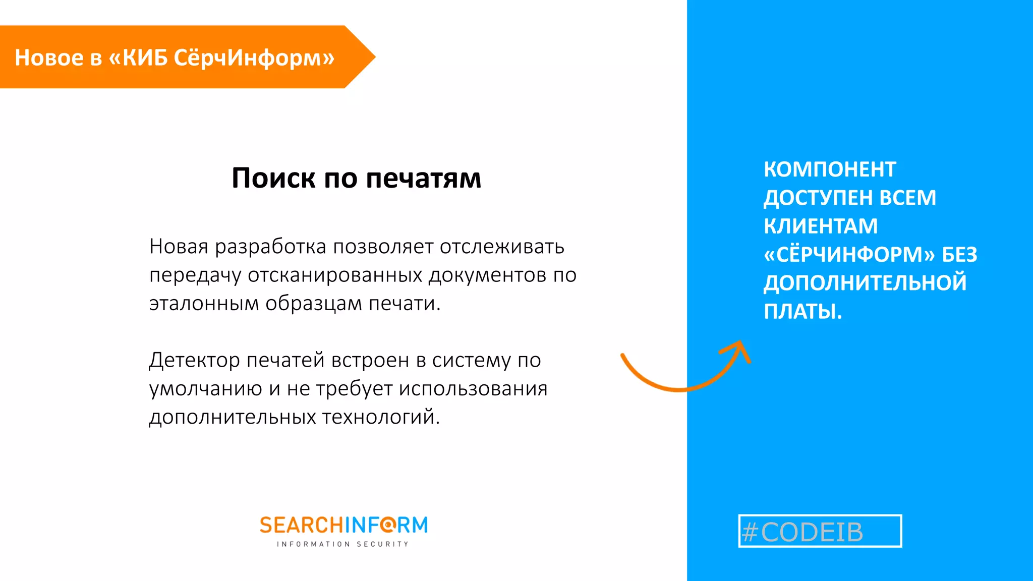 Поиск по печатям КОМПОНЕНТ
ДОСТУПЕН ВСЕМ
КЛИЕНТАМ
«СЁРЧИНФОРМ» БЕЗ
ДОПОЛНИТЕЛЬНОЙ
ПЛАТЫ.
Новая разработка позволяет отслеживать
передачу отсканированных документов по
эталонным образцам печати.
Детектор печатей встроен в систему по
умолчанию и не требует использования
дополнительных технологий.
#CODEIB
Новое в «КИБ СёрчИнформ»
 