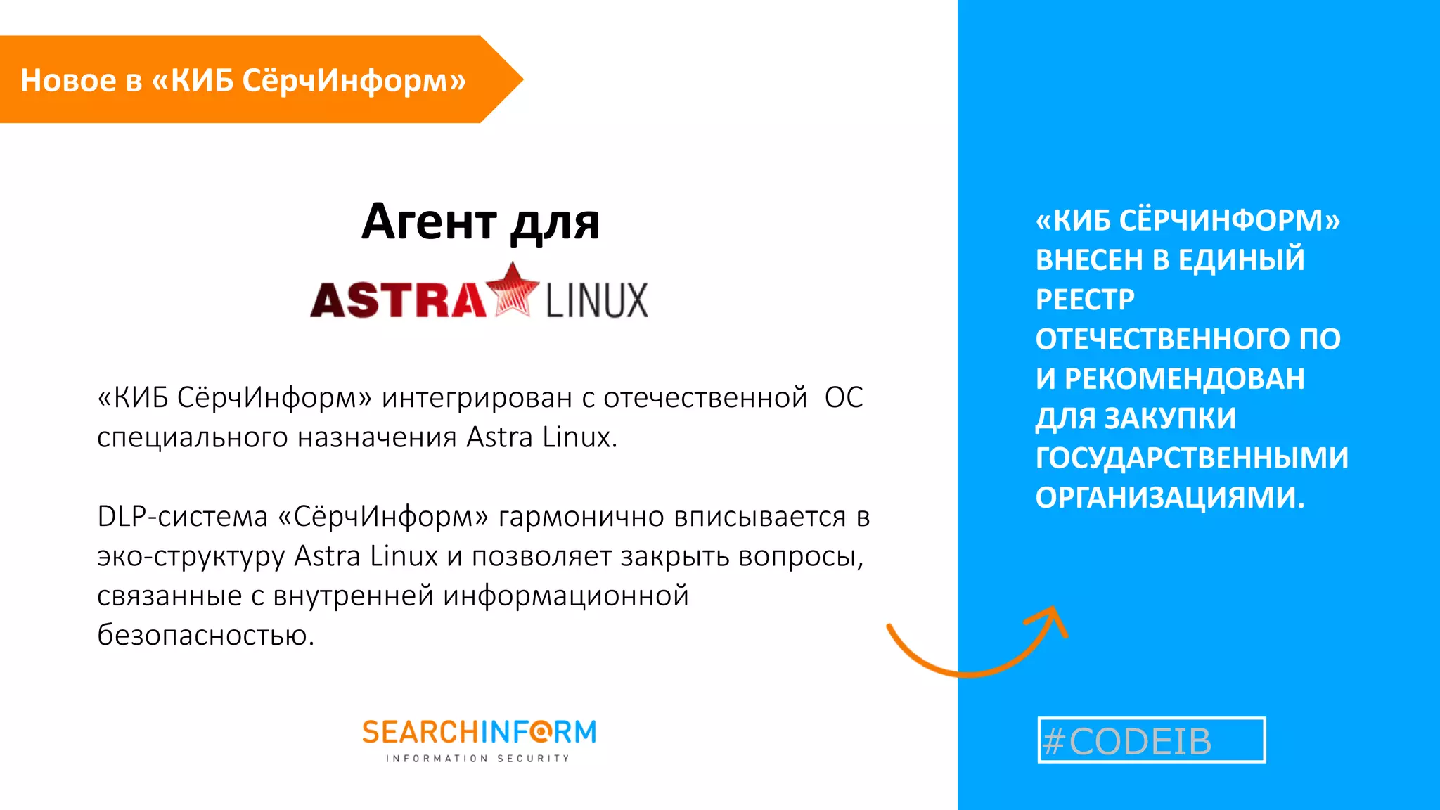 Агент для «КИБ СЁРЧИНФОРМ»
ВНЕСЕН В ЕДИНЫЙ
РЕЕСТР
ОТЕЧЕСТВЕННОГО ПО
И РЕКОМЕНДОВАН
ДЛЯ ЗАКУПКИ
ГОСУДАРСТВЕННЫМИ
ОРГАНИЗАЦИЯМИ.
«КИБ СёрчИнформ» интегрирован с отечественной ОС
специального назначения Astra Linux.
DLP-система «СёрчИнформ» гармонично вписывается в
эко-структуру Astra Linux и позволяет закрыть вопросы,
связанные с внутренней информационной
безопасностью.
#CODEIB
Новое в «КИБ СёрчИнформ»
 
