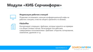 searchinform.ru
FileController
Контролирует операции с файлами, которые хранятся на серверах
и в общих сетевых папках. Регистрирует все действия,
совершаемые пользователями с файлами: открытие, копирование,
изменение, удаление и т.д.
Модули «КИБ Серчинформ»
Индексация рабочих станций
Позволяет отслеживать наличие конфиденциальной инфы на рабочих
станциях, в местах общего хранения и в облаках.
 