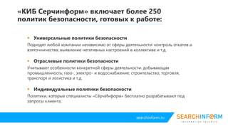 searchinform.ru
 Универсальные политики безопасности
Подходят любой компании независимо от сферы деятельности: контроль откатов и
взяточничества; выявление негативных настроений в коллективе и т.д.
 Отраслевые политики безопасности
Учитывают особенности конкретной сферы деятельности: добывающая
промышленность; газо-, электро- и водоснабжение; строительство; торговля;
транспорт и логистика и т.д.
 Индивидуальные политики безопасности
Политики, которые специалисты «СёрчИнформ» бесплатно разрабатывают под
запросы клиента.
«КИБ Серчинформ» включает более 250
политик безопасности, готовых к работе:
 