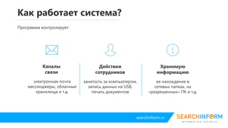 searchinform.ru
Как работает система?
Каналы
связи
электронная почта
мессенджеры, облачные
хранилища и т.д.
Действия
сотрудников
занятость за компьютером,
запись данных на USB,
печать документов
Хранимую
информацию
ее нахождение в
сетевых папках, на
«разрешенных» ПК и т.д.
Программа контролирует:
 