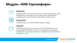 searchinform.ru
Модули «КИБ Серчинформ»
IM Controller
Перехватывает чаты в социальных сетях (VK, Facebook и т.д.) и мессенджерах
(ICQ, QIP и т.д.), а также входящие и исходящие сообщения с популярных
сайтов на платформе Mamba (mamba.ru, meebo.com и т.д.).
MailController
Перехватывает всю электронную почту, включая входящую через веб-браузер,
когда фактически не происходит перемещения информации по протоколам
(Gmail, Mail.ru, Яндекс.почта).
SkypeController
Перехватывает чаты, звонки, SMS и файлы в Skype.
 